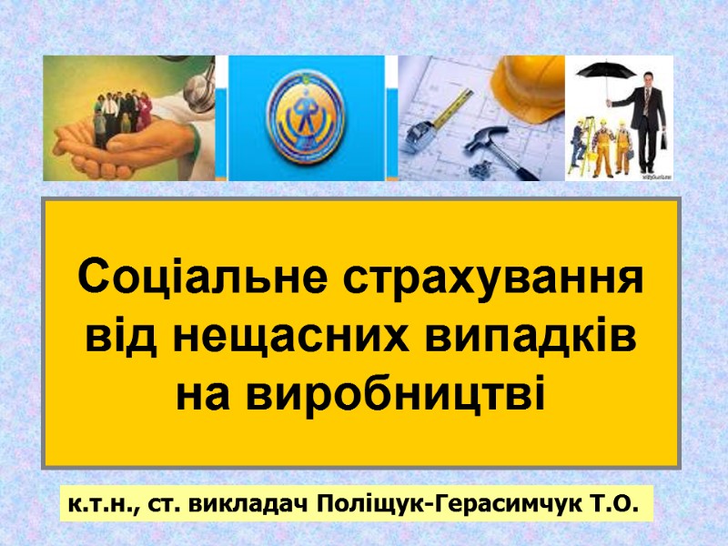 Соціальне страхування від нещасних випадків на виробництві к.т.н., ст. викладач Поліщук-Герасимчук Т.О.